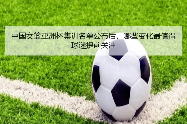 中国女篮亚洲杯集训名单公布后，哪些变化最值得球迷提前关注